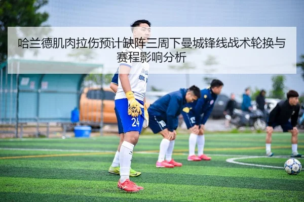 哈兰德肌肉拉伤预计缺阵三周下曼城锋线战术轮换与赛程影响分析