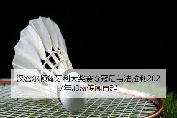 汉密尔顿匈牙利大奖赛夺冠后与法拉利2027年加盟传闻再起